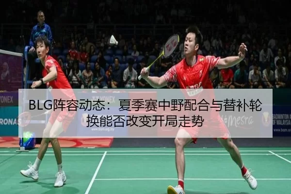 BLG阵容动态：夏季赛中野配合与替补轮换能否改变开局走势