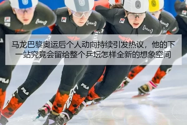 马龙巴黎奥运后个人动向持续引发热议，他的下一站究竟会留给整个乒坛怎样全新的想象空间
